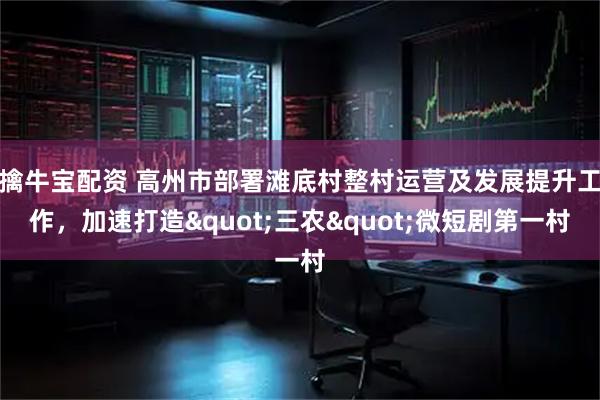 擒牛宝配资 高州市部署滩底村整村运营及发展提升工作，加速打造"三农"微短剧第一村