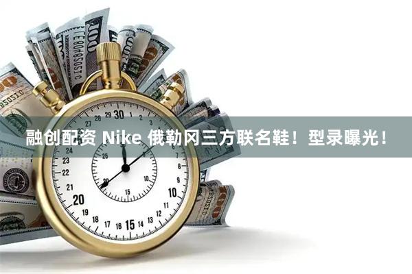 融创配资 Nike 俄勒冈三方联名鞋！型录曝光！