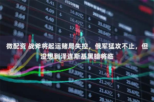 微配资 战斧将起运赌局失控，俄军猛攻不止，但没想到泽连斯基黑暗将临