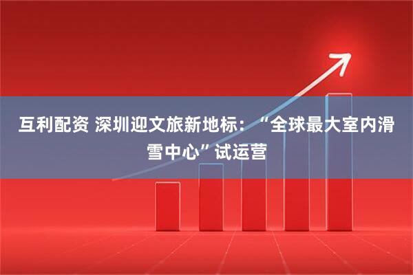 互利配资 深圳迎文旅新地标：“全球最大室内滑雪中心”试运营