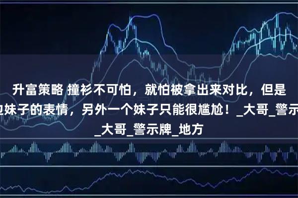 升富策略 撞衫不可怕,就怕被拿出来对比,但是看着左边妹子的表情,另外一个妹子只能很尴尬!_大哥_警示牌_地方