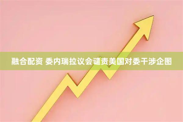 融合配资 委内瑞拉议会谴责美国对委干涉企图