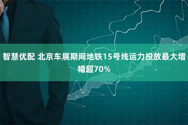 智慧优配 北京车展期间地铁15号线运力投放最大增幅超70%