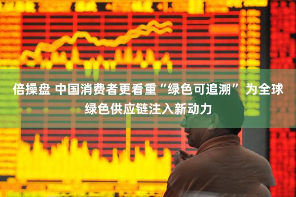 倍操盘 中国消费者更看重“绿色可追溯” 为全球绿色供应链注入新动力