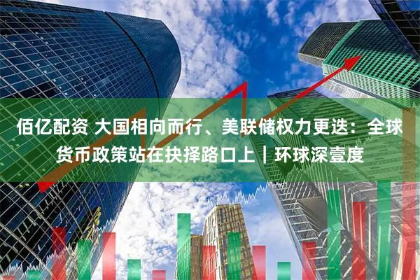 佰亿配资 大国相向而行、美联储权力更迭：全球货币政策站在抉择路口上｜环球深壹度