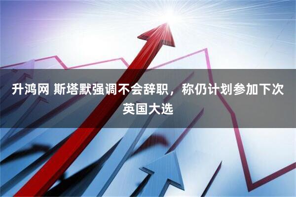 升鸿网 斯塔默强调不会辞职，称仍计划参加下次英国大选
