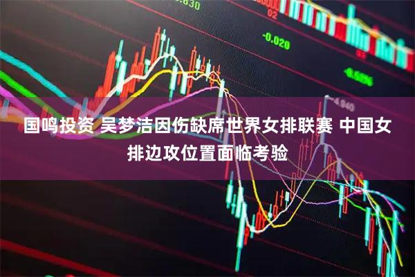 国鸣投资 吴梦洁因伤缺席世界女排联赛 中国女排边攻位置面临考验