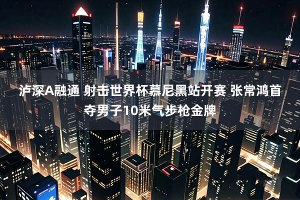 泸深A融通 射击世界杯慕尼黑站开赛 张常鸿首夺男子10米气步枪金牌