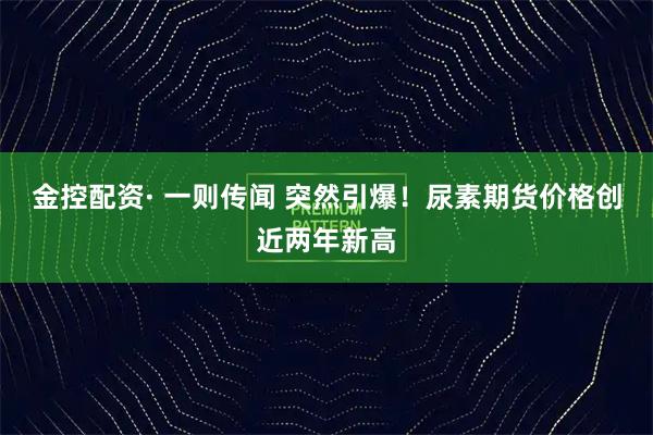 金控配资· 一则传闻 突然引爆！尿素期货价格创近两年新高