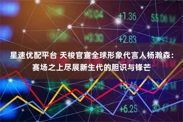 星速优配平台 天梭官宣全球形象代言人杨瀚森：赛场之上尽展新生代的胆识与锋芒