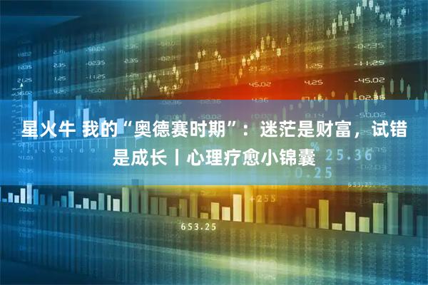 星火牛 我的“奥德赛时期”:迷茫是财富,试错是成长丨心理疗愈小锦囊