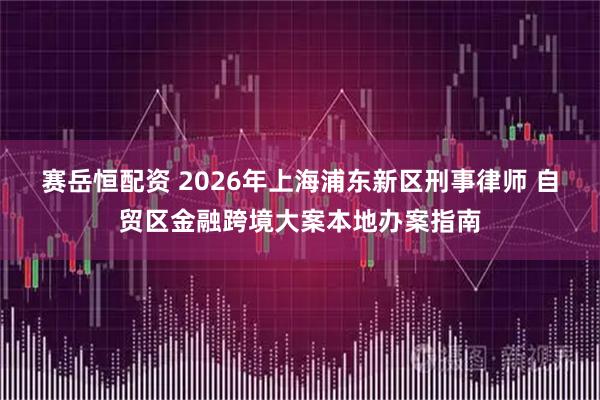 赛岳恒配资 2026年上海浦东新区刑事律师 自贸区金融跨境大案本地办案指南