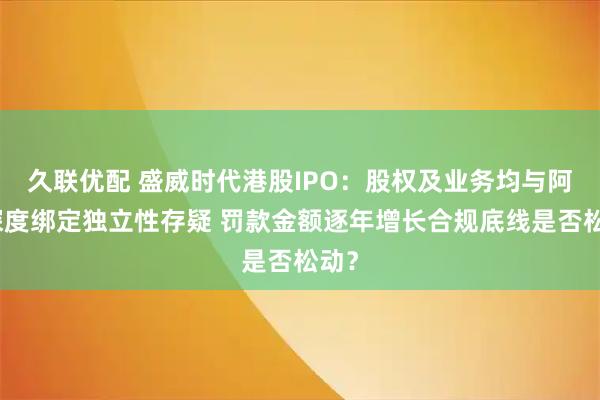 久联优配 盛威时代港股IPO:股权及业务均与阿里深度绑定独立性存疑 罚款金额逐年增长合规底线是否松动?