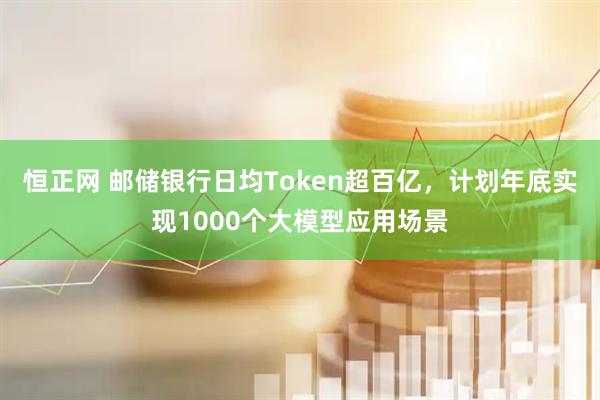 恒正网 邮储银行日均Token超百亿,计划年底实现1000个大模型应用场景