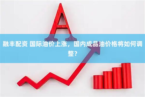 融丰配资 国际油价上涨，国内成品油价格将如何调整？