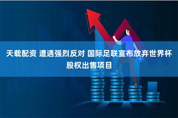 天载配资 遭遇强烈反对 国际足联宣布放弃世界杯股权出售项目