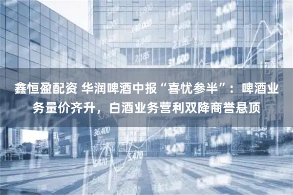 鑫恒盈配资 华润啤酒中报“喜忧参半”：啤酒业务量价齐升，白酒业务营利双降商誉悬顶