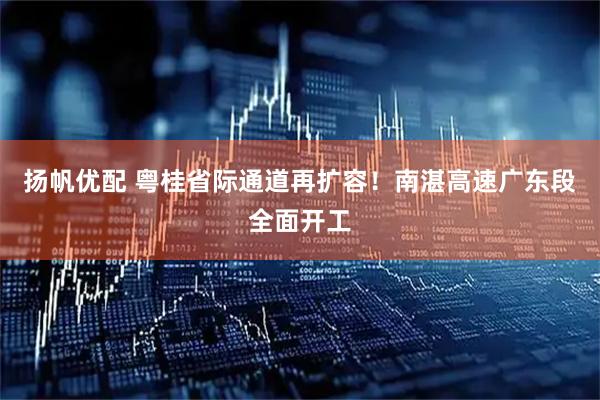 扬帆优配 粤桂省际通道再扩容！南湛高速广东段全面开工